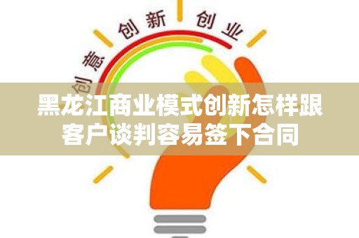 黑龙江商业模式创新怎样跟客户谈判容易签下合同