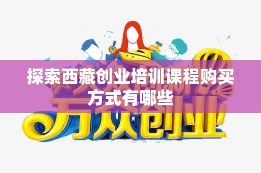 探索西藏创业培训课程购买方式有哪些
