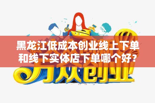 黑龙江低成本创业线上下单和线下实体店下单哪个好？