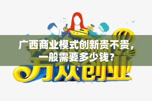 广西商业模式创新贵不贵，一般需要多少钱？