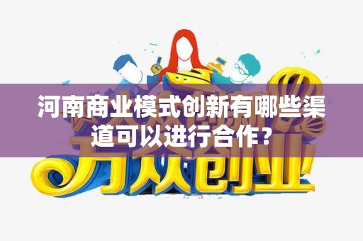 河南商业模式创新有哪些渠道可以进行合作？