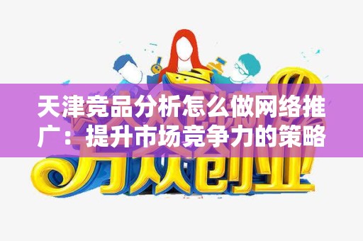天津竞品分析怎么做网络推广：提升市场竞争力的策略