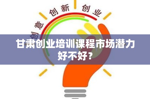 甘肃创业培训课程市场潜力好不好？