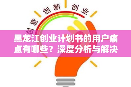 黑龙江创业计划书的用户痛点有哪些？深度分析与解决方案