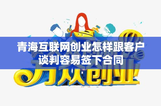 青海互联网创业怎样跟客户谈判容易签下合同