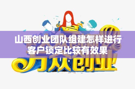 山西创业团队组建怎样进行客户锁定比较有效果