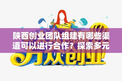 陕西创业团队组建有哪些渠道可以进行合作？探索多元合作方式